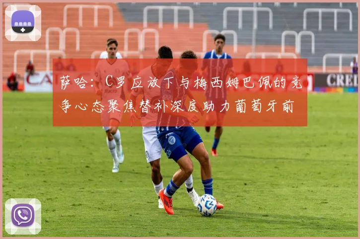 萨哈：C罗应放下与梅西姆巴佩的竞争心态聚焦替补深度助力葡萄牙前行