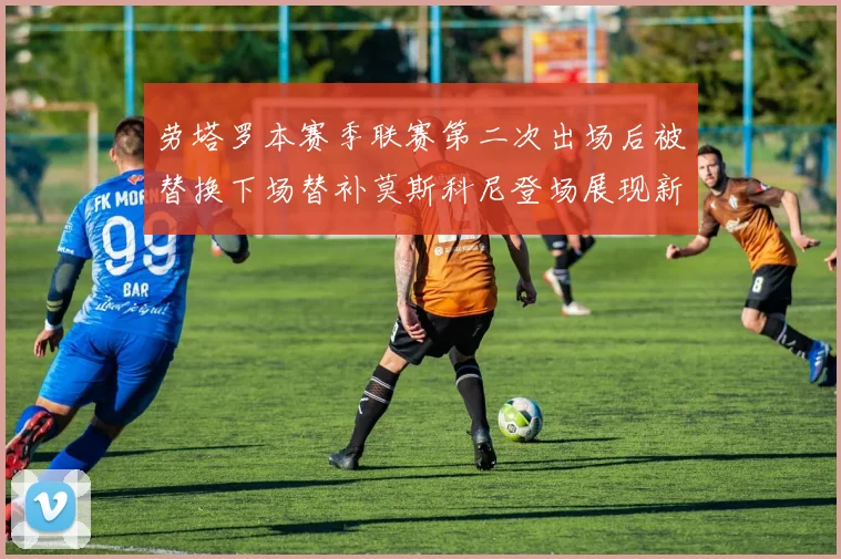 劳塔罗本赛季联赛第二次出场后被替换下场替补莫斯科尼登场展现新机会