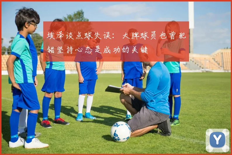 埃泽谈点球失误：大牌球员也曾犯错坚持心态是成功的关键