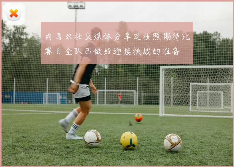 内马尔社交媒体分享定妆照期待比赛日全队已做好迎接挑战的准备
