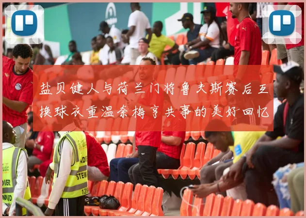 盐贝健人与荷兰门将鲁夫斯赛后互换球衣重温奈梅亨共事的美好回忆