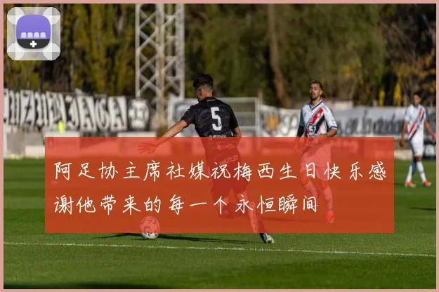 阿足协主席社媒祝梅西生日快乐感谢他带来的每一个永恒瞬间