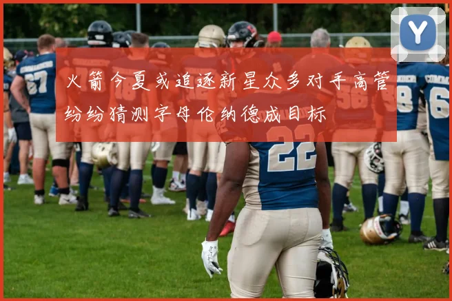 火箭今夏或追逐新星众多对手高管纷纷猜测字母伦纳德成目标