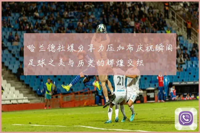 哈兰德社媒分享力压加布庆祝瞬间足球之美与历史的辉煌交织