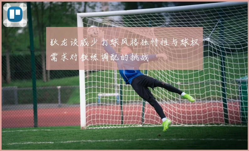 狄龙谈威少打球风格独特性与球权需求对教练调配的挑战