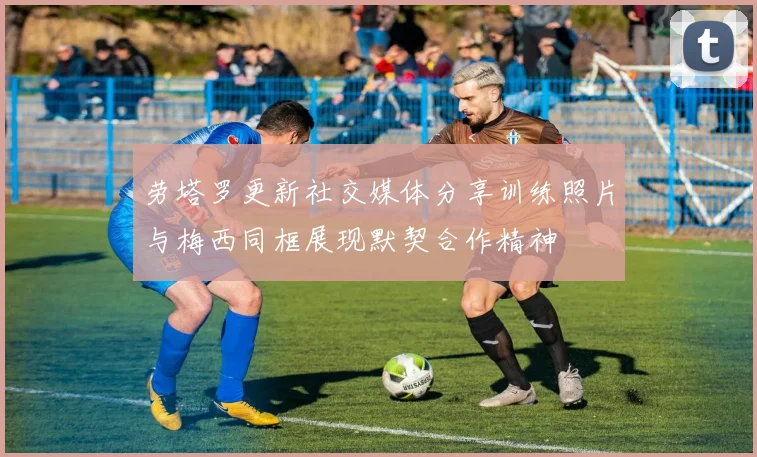 劳塔罗更新社交媒体分享训练照片与梅西同框展现默契合作精神