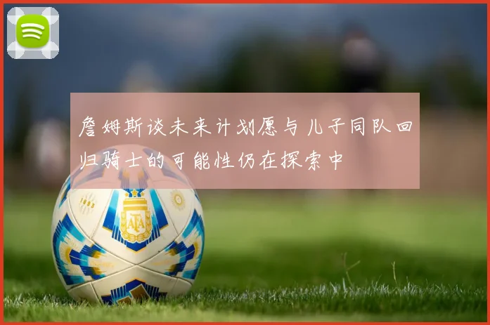 詹姆斯谈未来计划愿与儿子同队回归骑士的可能性仍在探索中