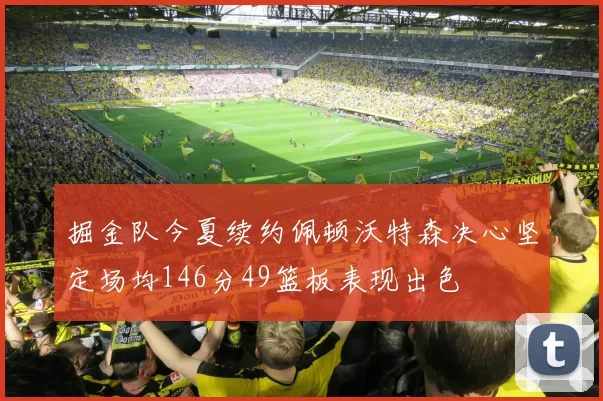 掘金队今夏续约佩顿沃特森决心坚定场均146分49篮板表现出色