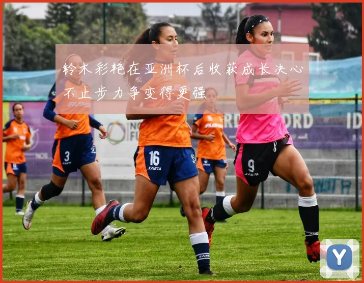 铃木彩艳在亚洲杯后收获成长决心不止步力争变得更强