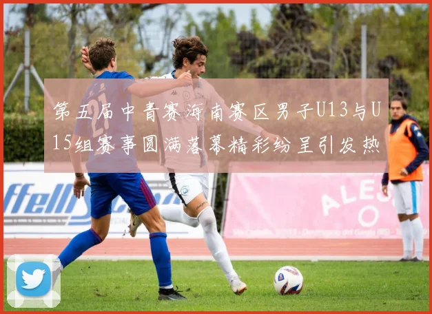第五届中青赛海南赛区男子U13与U15组赛事圆满落幕精彩纷呈引发热烈反响