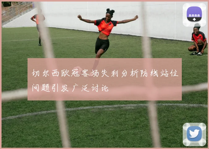 切尔西欧冠客场失利分析防线站位问题引发广泛讨论