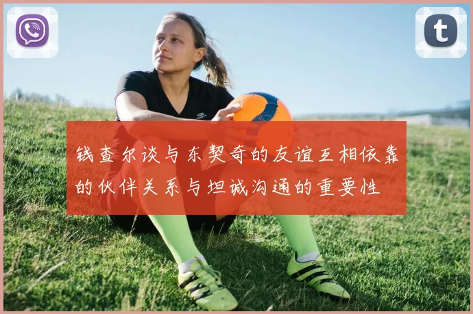 钱查尔谈与东契奇的友谊互相依靠的伙伴关系与坦诚沟通的重要性