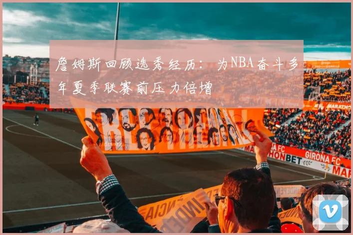 詹姆斯回顾选秀经历：为NBA奋斗多年夏季联赛前压力倍增