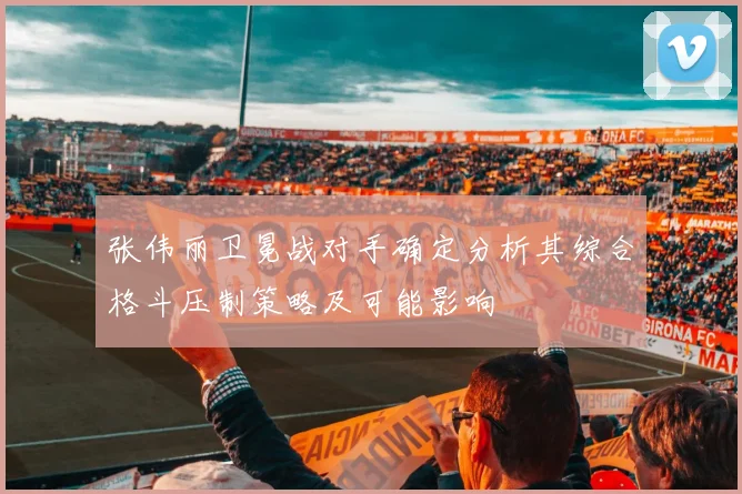张伟丽卫冕战对手确定分析其综合格斗压制策略及可能影响
