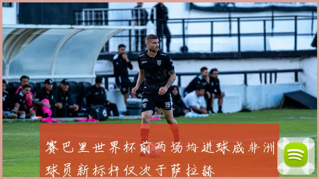 赛巴里世界杯前两场均进球成非洲球员新标杆仅次于萨拉赫