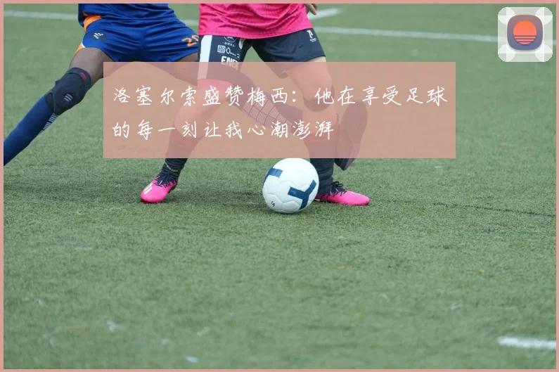 洛塞尔索盛赞梅西：他在享受足球的每一刻让我心潮澎湃