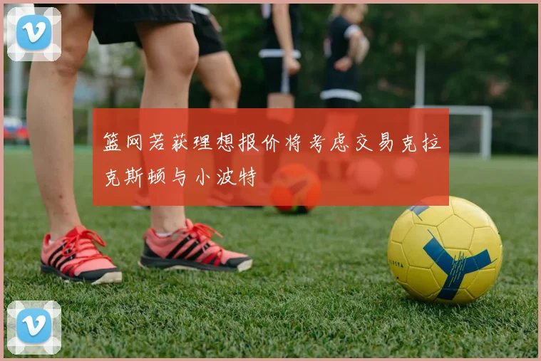 篮网若获理想报价将考虑交易克拉克斯顿与小波特