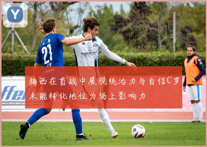 梅西在首战中展现统治力与自信C罗未能转化地位为场上影响力
