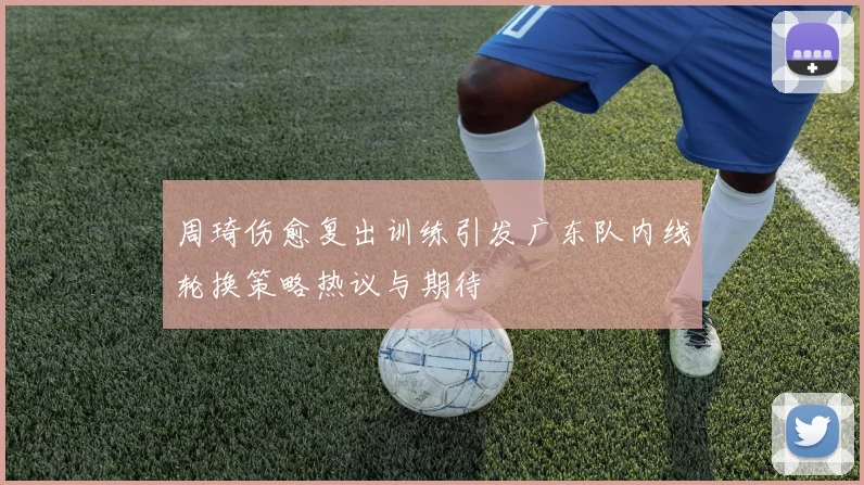 周琦伤愈复出训练引发广东队内线轮换策略热议与期待